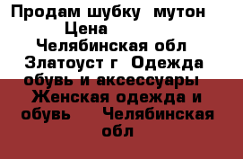 Продам шубку (мутон) › Цена ­ 5 000 - Челябинская обл., Златоуст г. Одежда, обувь и аксессуары » Женская одежда и обувь   . Челябинская обл.